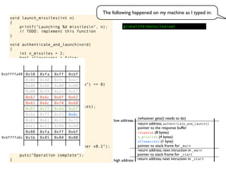 void launch_missiles(int n)
{
printf("Launching %d missilesn", n);
// TODO: implement this function
}
void authenticate_and_launch(void)
{
int n_missiles = 2;
bool allowaccess = false;
char response[8];
printf("Secret: ");
gets(response);
if (strcmp(response, "Joshua") == 0)
allowaccess = true;
if (allowaccess) {
puts("Access granted");
launch_missiles(n_missiles);
}
if (!allowaccess)
puts("Access denied");
}
int main(void)
{
puts("WarGames MissileLauncher v0.1");
authenticate_and_launch();
puts("Operation complete");
} return address, next intruction in _start
pointer to stack frame for _start
high address
low address
return address, next intruction in _main
pointer to stack frame for _main
pointer to the response buffer
return address, authenticate_and_launch()
(whatever gets() needs to do)
allowaccess (1 byte)
n_missiles (4 bytes)
response (8 bytes)
0x50 0xfa 0xff 0xbf
0x00 0x40 0xfc 0xb7
0x00 0x00 0x00 0x00
0x00 0x39 0xe1 0xb7
0x67 0x6c 0x6f 0x62
0x61 0x6c 0x74 0x68
0x65 0x72 0x6d 0x6f
0x6e 0x75 0x63 0x6c
0x65 0x61 0x72 0x77
0x61 0x72 0x00 0x00
0x88 0xfa 0xff 0xbf
0x5b 0x85 0x04 0x08
The following happened on my machine as I typed in:
globalthermonuclearwar
0xbffffa40
0xbffffa6c
 