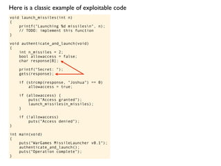 void launch_missiles(int n)
{
printf("Launching %d missilesn", n);
// TODO: implement this function
}
void authenticate_and_launch(void)
{
int n_missiles = 2;
bool allowaccess = false;
char response[8];
printf("Secret: ");
gets(response);
if (strcmp(response, "Joshua") == 0)
allowaccess = true;
if (allowaccess) {
puts("Access granted");
launch_missiles(n_missiles);
}
if (!allowaccess)
puts("Access denied");
}
int main(void)
{
puts("WarGames MissileLauncher v0.1");
authenticate_and_launch();
puts("Operation complete");
}
Here is a classic example of exploitable code
 