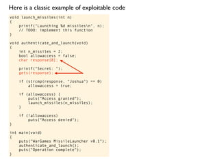 void launch_missiles(int n)
{
printf("Launching %d missilesn", n);
// TODO: implement this function
}
void authenticate_and_launch(void)
{
int n_missiles = 2;
bool allowaccess = false;
char response[8];
printf("Secret: ");
gets(response);
if (strcmp(response, "Joshua") == 0)
allowaccess = true;
if (allowaccess) {
puts("Access granted");
launch_missiles(n_missiles);
}
if (!allowaccess)
puts("Access denied");
}
int main(void)
{
puts("WarGames MissileLauncher v0.1");
authenticate_and_launch();
puts("Operation complete");
}
Here is a classic example of exploitable code
 