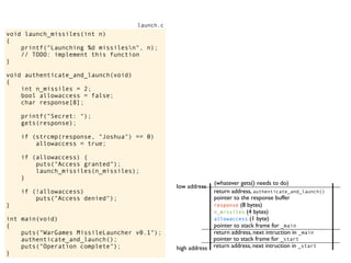 void launch_missiles(int n)
{
printf("Launching %d missilesn", n);
// TODO: implement this function
}
void authenticate_and_launch(void)
{
int n_missiles = 2;
bool allowaccess = false;
char response[8];
printf("Secret: ");
gets(response);
if (strcmp(response, "Joshua") == 0)
allowaccess = true;
if (allowaccess) {
puts("Access granted");
launch_missiles(n_missiles);
}
if (!allowaccess)
puts("Access denied");
}
int main(void)
{
puts("WarGames MissileLauncher v0.1");
authenticate_and_launch();
puts("Operation complete");
}
launch.c
return address, next intruction in _start
pointer to stack frame for _start
high address
low address
return address, next intruction in _main
pointer to stack frame for _main
pointer to the response buffer
return address, authenticate_and_launch()
(whatever gets() needs to do)
allowaccess (1 byte)
n_missiles (4 bytes)
response (8 bytes)
 