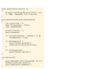 void launch_missiles(int n)
{
printf("Launching %d missilesn", n);
// TODO: implement this function
}
void authenticate_and_launch(void)
{
int n_missiles = 2;
bool allowaccess = false;
char response[8];
printf("Secret: ");
gets(response);
if (strcmp(response, "Joshua") == 0)
allowaccess = true;
if (allowaccess) {
puts("Access granted");
launch_missiles(n_missiles);
}
if (!allowaccess)
puts("Access denied");
}
int main(void)
{
puts("WarGames MissileLauncher v0.1");
authenticate_and_launch();
puts("Operation complete");
}
 