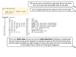 void hello(void)
{
char str[] = "David rocks!";
puts(str);
}
We are of course not limited to only push data on the stack,
let's try to put some executable code on the stack.
Let a compiler generate the values to write on the stack.
00000000 <hello>:
0: 55 push ebp
1: 89 e5 mov ebp,esp
3: 83 ec 28 sub esp,0x28
6: c7 45 eb 44 61 76 69 mov DWORD PTR [ebp-0x15],0x69766144
d: c7 45 ef 64 20 72 6f mov DWORD PTR [ebp-0x11],0x6f722064
14: c7 45 f3 63 6b 73 21 mov DWORD PTR [ebp-0xd],0x21736b63
1b: c6 45 f7 00 mov BYTE PTR [ebp-0x9],0x0
1f: 8d 45 eb lea eax,[ebp-0x15]
22: 89 04 24 mov DWORD PTR [esp],eax
25: e8 fc ff ff ff call 26 <hello+0x26>
2a: c9 leave
2b: c3 ret
This is our shell code, and we can now do code injection by letting our exploit poke
this into memory and use for example arc injection to jump to the ﬁrst instruction. If you
craft the exploit carefully, you might manage to restore the stack and return correctly back
to the original return adress as if nothing has happened.
 