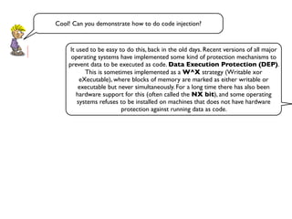 Cool! Can you demonstrate how to do code injection?
It used to be easy to do this, back in the old days. Recent versions of all major
operating systems have implemented some kind of protection mechanisms to
prevent data to be executed as code. Data Execution Protection (DEP).
This is sometimes implemented as a W^X strategy (Writable xor
eXecutable), where blocks of memory are marked as either writable or
executable but never simultaneously. For a long time there has also been
hardware support for this (often called the NX bit), and some operating
systems refuses to be installed on machines that does not have hardware
protection against running data as code.
 