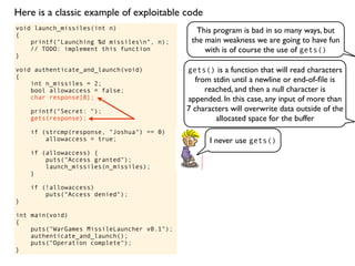 void launch_missiles(int n)
{
printf("Launching %d missilesn", n);
// TODO: implement this function
}
void authenticate_and_launch(void)
{
int n_missiles = 2;
bool allowaccess = false;
char response[8];
printf("Secret: ");
gets(response);
if (strcmp(response, "Joshua") == 0)
allowaccess = true;
if (allowaccess) {
puts("Access granted");
launch_missiles(n_missiles);
}
if (!allowaccess)
puts("Access denied");
}
int main(void)
{
puts("WarGames MissileLauncher v0.1");
authenticate_and_launch();
puts("Operation complete");
}
This program is bad in so many ways, but
the main weakness we are going to have fun
with is of course the use of gets()
gets() is a function that will read characters
from stdin until a newline or end-of-ﬁle is
reached, and then a null character is
appended. In this case, any input of more than
7 characters will overwrite data outside of the
allocated space for the buffer
I never use gets()
Here is a classic example of exploitable code
 