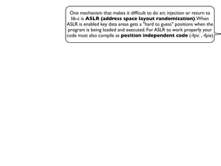 One mechanism that makes it difﬁcult to do arc injection or return to
lib-c is ASLR (address space layout randomization).When
ASLR is enabled key data areas gets a "hard to guess" positions when the
program is being loaded and executed. For ASLR to work properly your
code must also compile as position independent code (-fpic , -fpie)
 