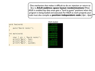 One mechanism that makes it difﬁcult to do arc injection or return to
lib-c is ASLR (address space layout randomization).When
ASLR is enabled key data areas gets a "hard to guess" positions when the
program is being loaded and executed. For ASLR to work properly your
code must also compile as position independent code (-fpic , -fpie)
void foo(void)
{
puts("David rocks!");
}
int main(void)
{
char * str = "David rocks!";
printf("%pn", foo);
printf("%pn", str);
printf("%pn", system);
}
$ ./a.out
0x804844d
0x8048540
0x8048320
$ ./a.out
0x804844d
0x8048540
0x8048320
$ ./a.out
0x804844d
0x8048540
0x8048320
$
ASLR disabled
 