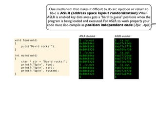 One mechanism that makes it difﬁcult to do arc injection or return to
lib-c is ASLR (address space layout randomization).When
ASLR is enabled key data areas gets a "hard to guess" positions when the
program is being loaded and executed. For ASLR to work properly your
code must also compile as position independent code (-fpic , -fpie)
void foo(void)
{
puts("David rocks!");
}
int main(void)
{
char * str = "David rocks!";
printf("%pn", foo);
printf("%pn", str);
printf("%pn", system);
}
$ ./a.out
0x804844d
0x8048540
0x8048320
$ ./a.out
0x804844d
0x8048540
0x8048320
$ ./a.out
0x804844d
0x8048540
0x8048320
$
ASLR disabled
$ ./a.out
0xb77cf64b
0xb77cf770
0xb764af50
$ ./a.out
0xb777264b
0xb7772770
0xb75edf50
$ ./a.out
0xb772b64b
0xb772b770
0xb75a6f50
$
ASLR enabled
 