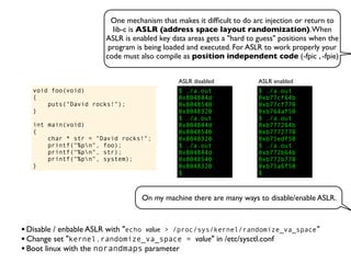One mechanism that makes it difﬁcult to do arc injection or return to
lib-c is ASLR (address space layout randomization).When
ASLR is enabled key data areas gets a "hard to guess" positions when the
program is being loaded and executed. For ASLR to work properly your
code must also compile as position independent code (-fpic , -fpie)
void foo(void)
{
puts("David rocks!");
}
int main(void)
{
char * str = "David rocks!";
printf("%pn", foo);
printf("%pn", str);
printf("%pn", system);
}
$ ./a.out
0x804844d
0x8048540
0x8048320
$ ./a.out
0x804844d
0x8048540
0x8048320
$ ./a.out
0x804844d
0x8048540
0x8048320
$
ASLR disabled
$ ./a.out
0xb77cf64b
0xb77cf770
0xb764af50
$ ./a.out
0xb777264b
0xb7772770
0xb75edf50
$ ./a.out
0xb772b64b
0xb772b770
0xb75a6f50
$
ASLR enabled
•Disable / enbable ASLR with "echo value > /proc/sys/kernel/randomize_va_space"
•Change set "kernel.randomize_va_space = value" in /etc/sysctl.conf
•Boot linux with the norandmaps parameter
On my machine there are many ways to disable/enable ASLR.
 