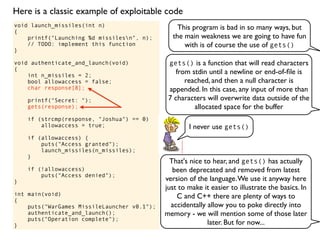 void launch_missiles(int n)
{
printf("Launching %d missilesn", n);
// TODO: implement this function
}
void authenticate_and_launch(void)
{
int n_missiles = 2;
bool allowaccess = false;
char response[8];
printf("Secret: ");
gets(response);
if (strcmp(response, "Joshua") == 0)
allowaccess = true;
if (allowaccess) {
puts("Access granted");
launch_missiles(n_missiles);
}
if (!allowaccess)
puts("Access denied");
}
int main(void)
{
puts("WarGames MissileLauncher v0.1");
authenticate_and_launch();
puts("Operation complete");
}
This program is bad in so many ways, but
the main weakness we are going to have fun
with is of course the use of gets()
gets() is a function that will read characters
from stdin until a newline or end-of-ﬁle is
reached, and then a null character is
appended. In this case, any input of more than
7 characters will overwrite data outside of the
allocated space for the buffer
I never use gets()
That's nice to hear, and gets() has actually
been deprecated and removed from latest
version of the language.We use it anyway here
just to make it easier to illustrate the basics. In
C and C++ there are plenty of ways to
accidentally allow you to poke directly into
memory - we will mention some of those later
later. But for now...
Here is a classic example of exploitable code
 