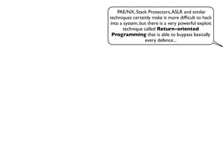 PAE/NX, Stack Protectors,ASLR and similar
techniques certainly make it more difﬁcult to hack
into a system, but there is a very powerful exploit
technique called Return-oriented
Programming that is able to buypass basically
every defence...
 