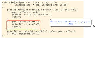 void poke(unsigned char * ptr, size_t offset,
unsigned char * end, unsigned char value)
{
printf("ptr=%p offset=%.8zx end=%p", ptr, offset, end);
if (ptr + offset >= end) {
printf(" --> out of boundsn");
return;
}
if (ptr + offset < ptr) {
printf(" --> wrapn");
return;
}
printf(" --> poke %d into %pn", value, ptr + offset);
// TODO: implement this...
}
This is an often seen "idiom" to check for very large pointer
offsets.
 
