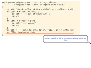 void poke(unsigned char * ptr, size_t offset,
unsigned char * end, unsigned char value)
{
printf("ptr=%p offset=%.8zx end=%p", ptr, offset, end);
if (ptr + offset >= end) {
printf(" --> out of boundsn");
return;
}
if (ptr + offset < ptr) {
printf(" --> wrapn");
return;
}
printf(" --> poke %d into %pn", value, ptr + offset);
// TODO: implement this...
}
and here it should be safe to do something with the pointer and
offset
 