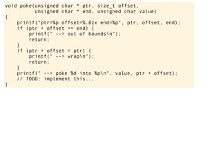void poke(unsigned char * ptr, size_t offset,
unsigned char * end, unsigned char value)
{
printf("ptr=%p offset=%.8zx end=%p", ptr, offset, end);
if (ptr + offset >= end) {
printf(" --> out of boundsn");
return;
}
if (ptr + offset < ptr) {
printf(" --> wrapn");
return;
}
printf(" --> poke %d into %pn", value, ptr + offset);
// TODO: implement this...
}
 