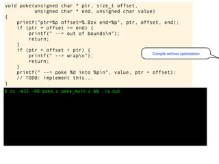 $ cc -m32 -O0 poke.c poke_main.c && ./a.out
void poke(unsigned char * ptr, size_t offset,
unsigned char * end, unsigned char value)
{
printf("ptr=%p offset=%.8zx end=%p", ptr, offset, end);
if (ptr + offset >= end) {
printf(" --> out of boundsn");
return;
}
if (ptr + offset < ptr) {
printf(" --> wrapn");
return;
}
printf(" --> poke %d into %pn", value, ptr + offset);
// TODO: implement this...
}
Compile without optimization
 