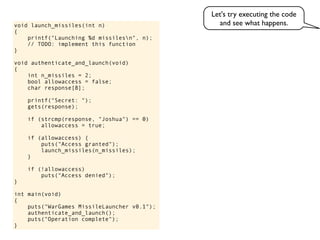 void launch_missiles(int n)
{
printf("Launching %d missilesn", n);
// TODO: implement this function
}
void authenticate_and_launch(void)
{
int n_missiles = 2;
bool allowaccess = false;
char response[8];
printf("Secret: ");
gets(response);
if (strcmp(response, "Joshua") == 0)
allowaccess = true;
if (allowaccess) {
puts("Access granted");
launch_missiles(n_missiles);
}
if (!allowaccess)
puts("Access denied");
}
int main(void)
{
puts("WarGames MissileLauncher v0.1");
authenticate_and_launch();
puts("Operation complete");
}
Let's try executing the code
and see what happens.
 