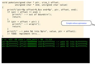 $ cc -m32 -O0 poke.c poke_main.c && ./a.out
ptr=0xfffffffa offset=00000000 end=0xfffffffd --> poke 42 into 0xfffffffa
ptr=0xfffffffa offset=00000001 end=0xfffffffd --> poke 42 into 0xfffffffb
ptr=0xfffffffa offset=00000002 end=0xfffffffd --> poke 42 into 0xfffffffc
void poke(unsigned char * ptr, size_t offset,
unsigned char * end, unsigned char value)
{
printf("ptr=%p offset=%.8zx end=%p", ptr, offset, end);
if (ptr + offset >= end) {
printf(" --> out of boundsn");
return;
}
if (ptr + offset < ptr) {
printf(" --> wrapn");
return;
}
printf(" --> poke %d into %pn", value, ptr + offset);
// TODO: implement this...
}
Compile without optimization
 
