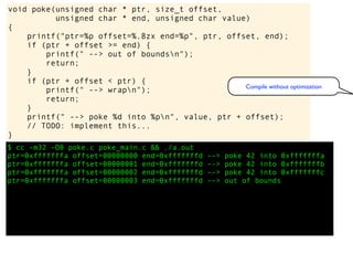 $ cc -m32 -O0 poke.c poke_main.c && ./a.out
ptr=0xfffffffa offset=00000000 end=0xfffffffd --> poke 42 into 0xfffffffa
ptr=0xfffffffa offset=00000001 end=0xfffffffd --> poke 42 into 0xfffffffb
ptr=0xfffffffa offset=00000002 end=0xfffffffd --> poke 42 into 0xfffffffc
ptr=0xfffffffa offset=00000003 end=0xfffffffd --> out of bounds
void poke(unsigned char * ptr, size_t offset,
unsigned char * end, unsigned char value)
{
printf("ptr=%p offset=%.8zx end=%p", ptr, offset, end);
if (ptr + offset >= end) {
printf(" --> out of boundsn");
return;
}
if (ptr + offset < ptr) {
printf(" --> wrapn");
return;
}
printf(" --> poke %d into %pn", value, ptr + offset);
// TODO: implement this...
}
Compile without optimization
 