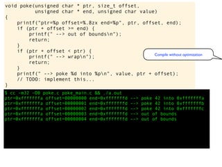 $ cc -m32 -O0 poke.c poke_main.c && ./a.out
ptr=0xfffffffa offset=00000000 end=0xfffffffd --> poke 42 into 0xfffffffa
ptr=0xfffffffa offset=00000001 end=0xfffffffd --> poke 42 into 0xfffffffb
ptr=0xfffffffa offset=00000002 end=0xfffffffd --> poke 42 into 0xfffffffc
ptr=0xfffffffa offset=00000003 end=0xfffffffd --> out of bounds
ptr=0xfffffffa offset=00000004 end=0xfffffffd --> out of bounds
void poke(unsigned char * ptr, size_t offset,
unsigned char * end, unsigned char value)
{
printf("ptr=%p offset=%.8zx end=%p", ptr, offset, end);
if (ptr + offset >= end) {
printf(" --> out of boundsn");
return;
}
if (ptr + offset < ptr) {
printf(" --> wrapn");
return;
}
printf(" --> poke %d into %pn", value, ptr + offset);
// TODO: implement this...
}
Compile without optimization
 