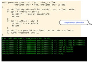 $ cc -m32 -O0 poke.c poke_main.c && ./a.out
ptr=0xfffffffa offset=00000000 end=0xfffffffd --> poke 42 into 0xfffffffa
ptr=0xfffffffa offset=00000001 end=0xfffffffd --> poke 42 into 0xfffffffb
ptr=0xfffffffa offset=00000002 end=0xfffffffd --> poke 42 into 0xfffffffc
ptr=0xfffffffa offset=00000003 end=0xfffffffd --> out of bounds
ptr=0xfffffffa offset=00000004 end=0xfffffffd --> out of bounds
ptr=0xfffffffa offset=00000005 end=0xfffffffd --> out of bounds
ptr=0xfffffffa offset=00000006 end=0xfffffffd --> wrap
void poke(unsigned char * ptr, size_t offset,
unsigned char * end, unsigned char value)
{
printf("ptr=%p offset=%.8zx end=%p", ptr, offset, end);
if (ptr + offset >= end) {
printf(" --> out of boundsn");
return;
}
if (ptr + offset < ptr) {
printf(" --> wrapn");
return;
}
printf(" --> poke %d into %pn", value, ptr + offset);
// TODO: implement this...
}
Compile without optimization
 