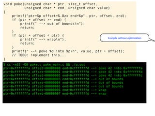 $ cc -m32 -O0 poke.c poke_main.c && ./a.out
ptr=0xfffffffa offset=00000000 end=0xfffffffd --> poke 42 into 0xfffffffa
ptr=0xfffffffa offset=00000001 end=0xfffffffd --> poke 42 into 0xfffffffb
ptr=0xfffffffa offset=00000002 end=0xfffffffd --> poke 42 into 0xfffffffc
ptr=0xfffffffa offset=00000003 end=0xfffffffd --> out of bounds
ptr=0xfffffffa offset=00000004 end=0xfffffffd --> out of bounds
ptr=0xfffffffa offset=00000005 end=0xfffffffd --> out of bounds
ptr=0xfffffffa offset=00000006 end=0xfffffffd --> wrap
ptr=0xfffffffa offset=00000007 end=0xfffffffd --> wrap
void poke(unsigned char * ptr, size_t offset,
unsigned char * end, unsigned char value)
{
printf("ptr=%p offset=%.8zx end=%p", ptr, offset, end);
if (ptr + offset >= end) {
printf(" --> out of boundsn");
return;
}
if (ptr + offset < ptr) {
printf(" --> wrapn");
return;
}
printf(" --> poke %d into %pn", value, ptr + offset);
// TODO: implement this...
}
Compile without optimization
 