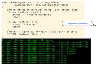 $ cc -m32 -O0 poke.c poke_main.c && ./a.out
ptr=0xfffffffa offset=00000000 end=0xfffffffd --> poke 42 into 0xfffffffa
ptr=0xfffffffa offset=00000001 end=0xfffffffd --> poke 42 into 0xfffffffb
ptr=0xfffffffa offset=00000002 end=0xfffffffd --> poke 42 into 0xfffffffc
ptr=0xfffffffa offset=00000003 end=0xfffffffd --> out of bounds
ptr=0xfffffffa offset=00000004 end=0xfffffffd --> out of bounds
ptr=0xfffffffa offset=00000005 end=0xfffffffd --> out of bounds
ptr=0xfffffffa offset=00000006 end=0xfffffffd --> wrap
ptr=0xfffffffa offset=00000007 end=0xfffffffd --> wrap
ptr=0xfffffffa offset=00000008 end=0xfffffffd --> wrap
ptr=0xfffffffa offset=00000009 end=0xfffffffd --> wrap
void poke(unsigned char * ptr, size_t offset,
unsigned char * end, unsigned char value)
{
printf("ptr=%p offset=%.8zx end=%p", ptr, offset, end);
if (ptr + offset >= end) {
printf(" --> out of boundsn");
return;
}
if (ptr + offset < ptr) {
printf(" --> wrapn");
return;
}
printf(" --> poke %d into %pn", value, ptr + offset);
// TODO: implement this...
}
Compile without optimization
 
