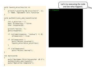 $ ./launch
void launch_missiles(int n)
{
printf("Launching %d missilesn", n);
// TODO: implement this function
}
void authenticate_and_launch(void)
{
int n_missiles = 2;
bool allowaccess = false;
char response[8];
printf("Secret: ");
gets(response);
if (strcmp(response, "Joshua") == 0)
allowaccess = true;
if (allowaccess) {
puts("Access granted");
launch_missiles(n_missiles);
}
if (!allowaccess)
puts("Access denied");
}
int main(void)
{
puts("WarGames MissileLauncher v0.1");
authenticate_and_launch();
puts("Operation complete");
}
Let's try executing the code
and see what happens.
 
