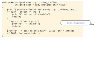 void poke(unsigned char * ptr, size_t offset,
unsigned char * end, unsigned char value)
{
printf("ptr=%p offset=%.8zx end=%p", ptr, offset, end);
if (ptr + offset >= end) {
printf(" --> out of boundsn");
return;
}
if (ptr + offset < ptr) {
printf(" --> wrapn");
return;
}
printf(" --> poke %d into %pn", value, ptr + offset);
// TODO: implement this...
}
Compile with optimization
 