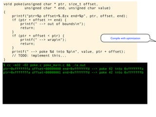 $ cc -m32 -O2 poke.c poke_main.c && ./a.out
ptr=0xfffffffa offset=00000000 end=0xfffffffd --> poke 42 into 0xfffffffa
ptr=0xfffffffa offset=00000001 end=0xfffffffd --> poke 42 into 0xfffffffb
void poke(unsigned char * ptr, size_t offset,
unsigned char * end, unsigned char value)
{
printf("ptr=%p offset=%.8zx end=%p", ptr, offset, end);
if (ptr + offset >= end) {
printf(" --> out of boundsn");
return;
}
if (ptr + offset < ptr) {
printf(" --> wrapn");
return;
}
printf(" --> poke %d into %pn", value, ptr + offset);
// TODO: implement this...
}
Compile with optimization
 