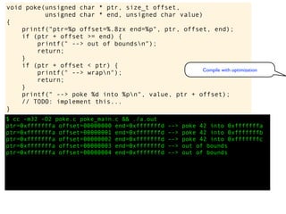$ cc -m32 -O2 poke.c poke_main.c && ./a.out
ptr=0xfffffffa offset=00000000 end=0xfffffffd --> poke 42 into 0xfffffffa
ptr=0xfffffffa offset=00000001 end=0xfffffffd --> poke 42 into 0xfffffffb
ptr=0xfffffffa offset=00000002 end=0xfffffffd --> poke 42 into 0xfffffffc
ptr=0xfffffffa offset=00000003 end=0xfffffffd --> out of bounds
ptr=0xfffffffa offset=00000004 end=0xfffffffd --> out of bounds
void poke(unsigned char * ptr, size_t offset,
unsigned char * end, unsigned char value)
{
printf("ptr=%p offset=%.8zx end=%p", ptr, offset, end);
if (ptr + offset >= end) {
printf(" --> out of boundsn");
return;
}
if (ptr + offset < ptr) {
printf(" --> wrapn");
return;
}
printf(" --> poke %d into %pn", value, ptr + offset);
// TODO: implement this...
}
Compile with optimization
 