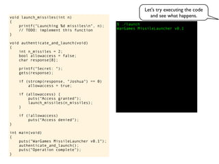 $ ./launch
WarGames MissileLauncher v0.1
void launch_missiles(int n)
{
printf("Launching %d missilesn", n);
// TODO: implement this function
}
void authenticate_and_launch(void)
{
int n_missiles = 2;
bool allowaccess = false;
char response[8];
printf("Secret: ");
gets(response);
if (strcmp(response, "Joshua") == 0)
allowaccess = true;
if (allowaccess) {
puts("Access granted");
launch_missiles(n_missiles);
}
if (!allowaccess)
puts("Access denied");
}
int main(void)
{
puts("WarGames MissileLauncher v0.1");
authenticate_and_launch();
puts("Operation complete");
}
Let's try executing the code
and see what happens.
 