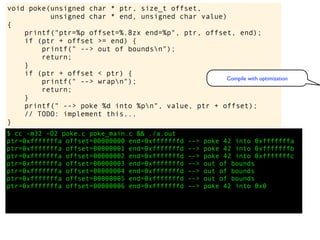 $ cc -m32 -O2 poke.c poke_main.c && ./a.out
ptr=0xfffffffa offset=00000000 end=0xfffffffd --> poke 42 into 0xfffffffa
ptr=0xfffffffa offset=00000001 end=0xfffffffd --> poke 42 into 0xfffffffb
ptr=0xfffffffa offset=00000002 end=0xfffffffd --> poke 42 into 0xfffffffc
ptr=0xfffffffa offset=00000003 end=0xfffffffd --> out of bounds
ptr=0xfffffffa offset=00000004 end=0xfffffffd --> out of bounds
ptr=0xfffffffa offset=00000005 end=0xfffffffd --> out of bounds
ptr=0xfffffffa offset=00000006 end=0xfffffffd --> poke 42 into 0x0
void poke(unsigned char * ptr, size_t offset,
unsigned char * end, unsigned char value)
{
printf("ptr=%p offset=%.8zx end=%p", ptr, offset, end);
if (ptr + offset >= end) {
printf(" --> out of boundsn");
return;
}
if (ptr + offset < ptr) {
printf(" --> wrapn");
return;
}
printf(" --> poke %d into %pn", value, ptr + offset);
// TODO: implement this...
}
Compile with optimization
 