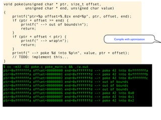$ cc -m32 -O2 poke.c poke_main.c && ./a.out
ptr=0xfffffffa offset=00000000 end=0xfffffffd --> poke 42 into 0xfffffffa
ptr=0xfffffffa offset=00000001 end=0xfffffffd --> poke 42 into 0xfffffffb
ptr=0xfffffffa offset=00000002 end=0xfffffffd --> poke 42 into 0xfffffffc
ptr=0xfffffffa offset=00000003 end=0xfffffffd --> out of bounds
ptr=0xfffffffa offset=00000004 end=0xfffffffd --> out of bounds
ptr=0xfffffffa offset=00000005 end=0xfffffffd --> out of bounds
ptr=0xfffffffa offset=00000006 end=0xfffffffd --> poke 42 into 0x0
ptr=0xfffffffa offset=00000007 end=0xfffffffd --> poke 42 into 0x1
ptr=0xfffffffa offset=00000008 end=0xfffffffd --> poke 42 into 0x2
void poke(unsigned char * ptr, size_t offset,
unsigned char * end, unsigned char value)
{
printf("ptr=%p offset=%.8zx end=%p", ptr, offset, end);
if (ptr + offset >= end) {
printf(" --> out of boundsn");
return;
}
if (ptr + offset < ptr) {
printf(" --> wrapn");
return;
}
printf(" --> poke %d into %pn", value, ptr + offset);
// TODO: implement this...
}
Compile with optimization
 