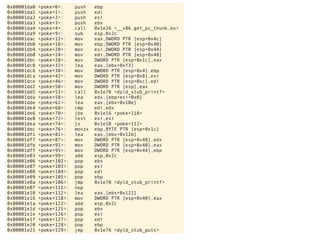 0x00001da0 <poke+0>: push ebp
0x00001da1 <poke+1>: push edi
0x00001da2 <poke+2>: push esi
0x00001da3 <poke+3>: push ebx
0x00001da4 <poke+4>: call 0x1e26 <__x86.get_pc_thunk.bx>
0x00001da9 <poke+9>: sub esp,0x2c
0x00001dac <poke+12>: mov eax,DWORD PTR [esp+0x4c]
0x00001db0 <poke+16>: mov ebp,DWORD PTR [esp+0x40]
0x00001db4 <poke+20>: mov esi,DWORD PTR [esp+0x44]
0x00001db8 <poke+24>: mov edi,DWORD PTR [esp+0x48]
0x00001dbc <poke+28>: mov DWORD PTR [esp+0x1c],eax
0x00001dc0 <poke+32>: lea eax,[ebx+0xf3]
0x00001dc6 <poke+38>: mov DWORD PTR [esp+0x4],ebp
0x00001dca <poke+42>: mov DWORD PTR [esp+0x8],esi
0x00001dce <poke+46>: mov DWORD PTR [esp+0xc],edi
0x00001dd2 <poke+50>: mov DWORD PTR [esp],eax
0x00001dd5 <poke+53>: call 0x1e70 <dyld_stub_printf>
0x00001dda <poke+58>: lea edx,[ebp+esi+0x0]
0x00001dde <poke+62>: lea eax,[ebx+0x10e]
0x00001de4 <poke+68>: cmp edi,edx
0x00001de6 <poke+70>: jbe 0x1e16 <poke+118>
0x00001de8 <poke+72>: test esi,esi
0x00001dea <poke+74>: js 0x1e10 <poke+112>
0x00001dec <poke+76>: movzx ebp,BYTE PTR [esp+0x1c]
0x00001df1 <poke+81>: lea eax,[ebx+0x12b]
0x00001df7 <poke+87>: mov DWORD PTR [esp+0x48],edx
0x00001dfb <poke+91>: mov DWORD PTR [esp+0x40],eax
0x00001dff <poke+95>: mov DWORD PTR [esp+0x44],ebp
0x00001e03 <poke+99>: add esp,0x2c
0x00001e06 <poke+102>: pop ebx
0x00001e07 <poke+103>: pop esi
0x00001e08 <poke+104>: pop edi
0x00001e09 <poke+105>: pop ebp
0x00001e0a <poke+106>: jmp 0x1e70 <dyld_stub_printf>
0x00001e0f <poke+111>: nop
0x00001e10 <poke+112>: lea eax,[ebx+0x121]
0x00001e16 <poke+118>: mov DWORD PTR [esp+0x40],eax
0x00001e1a <poke+122>: add esp,0x2c
0x00001e1d <poke+125>: pop ebx
0x00001e1e <poke+126>: pop esi
0x00001e1f <poke+127>: pop edi
0x00001e20 <poke+128>: pop ebp
0x00001e21 <poke+129>: jmp 0x1e76 <dyld_stub_puts>
 