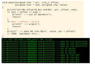 $ cc -m32 -O2 poke.c poke_main.c && ./a.out
ptr=0xfffffffa offset=00000000 end=0xfffffffd --> poke 42 into 0xfffffffa
ptr=0xfffffffa offset=00000001 end=0xfffffffd --> poke 42 into 0xfffffffb
ptr=0xfffffffa offset=00000002 end=0xfffffffd --> poke 42 into 0xfffffffc
ptr=0xfffffffa offset=00000003 end=0xfffffffd --> out of bounds
ptr=0xfffffffa offset=00000004 end=0xfffffffd --> out of bounds
ptr=0xfffffffa offset=00000005 end=0xfffffffd --> out of bounds
ptr=0xfffffffa offset=00000006 end=0xfffffffd --> poke 42 into 0x0
ptr=0xfffffffa offset=00000007 end=0xfffffffd --> poke 42 into 0x1
ptr=0xfffffffa offset=00000008 end=0xfffffffd --> poke 42 into 0x2
ptr=0xfffffffa offset=00000009 end=0xfffffffd --> poke 42 into 0x3
void poke(unsigned char * ptr, size_t offset,
unsigned char * end, unsigned char value)
{
printf("ptr=%p offset=%.8zx end=%p", ptr, offset, end);
if (ptr + offset >= end) {
printf(" --> out of boundsn");
return;
}
if (ptr + offset < ptr) {
printf(" --> wrapn");
return;
}
printf(" --> poke %d into %pn", value, ptr + offset);
// TODO: implement this...
}
 