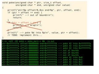 $ cc -m32 -O2 poke.c poke_main.c && ./a.out
ptr=0xfffffffa offset=00000000 end=0xfffffffd --> poke 42 into 0xfffffffa
ptr=0xfffffffa offset=00000001 end=0xfffffffd --> poke 42 into 0xfffffffb
ptr=0xfffffffa offset=00000002 end=0xfffffffd --> poke 42 into 0xfffffffc
ptr=0xfffffffa offset=00000003 end=0xfffffffd --> out of bounds
ptr=0xfffffffa offset=00000004 end=0xfffffffd --> out of bounds
ptr=0xfffffffa offset=00000005 end=0xfffffffd --> out of bounds
ptr=0xfffffffa offset=00000006 end=0xfffffffd --> poke 42 into 0x0
ptr=0xfffffffa offset=00000007 end=0xfffffffd --> poke 42 into 0x1
ptr=0xfffffffa offset=00000008 end=0xfffffffd --> poke 42 into 0x2
ptr=0xfffffffa offset=00000009 end=0xfffffffd --> poke 42 into 0x3
void poke(unsigned char * ptr, size_t offset,
unsigned char * end, unsigned char value)
{
printf("ptr=%p offset=%.8zx end=%p", ptr, offset, end);
if (ptr + offset >= end) {
printf(" --> out of boundsn");
return;
}
if (ptr + offset < ptr) {
printf(" --> wrapn");
return;
}
printf(" --> poke %d into %pn", value, ptr + offset);
// TODO: implement this...
}
 