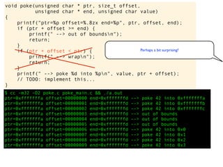 $ cc -m32 -O2 poke.c poke_main.c && ./a.out
ptr=0xfffffffa offset=00000000 end=0xfffffffd --> poke 42 into 0xfffffffa
ptr=0xfffffffa offset=00000001 end=0xfffffffd --> poke 42 into 0xfffffffb
ptr=0xfffffffa offset=00000002 end=0xfffffffd --> poke 42 into 0xfffffffc
ptr=0xfffffffa offset=00000003 end=0xfffffffd --> out of bounds
ptr=0xfffffffa offset=00000004 end=0xfffffffd --> out of bounds
ptr=0xfffffffa offset=00000005 end=0xfffffffd --> out of bounds
ptr=0xfffffffa offset=00000006 end=0xfffffffd --> poke 42 into 0x0
ptr=0xfffffffa offset=00000007 end=0xfffffffd --> poke 42 into 0x1
ptr=0xfffffffa offset=00000008 end=0xfffffffd --> poke 42 into 0x2
ptr=0xfffffffa offset=00000009 end=0xfffffffd --> poke 42 into 0x3
void poke(unsigned char * ptr, size_t offset,
unsigned char * end, unsigned char value)
{
printf("ptr=%p offset=%.8zx end=%p", ptr, offset, end);
if (ptr + offset >= end) {
printf(" --> out of boundsn");
return;
}
if (ptr + offset < ptr) {
printf(" --> wrapn");
return;
}
printf(" --> poke %d into %pn", value, ptr + offset);
// TODO: implement this...
}
Perhaps a bit surprising?
 