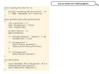 void launch_missiles(int n)
{
printf("Launching %d missilesn", n);
// TODO: implement this function
}
void authenticate_and_launch(void)
{
int n_missiles = 2;
bool allowaccess = false;
char response[8];
printf("Secret: ");
gets(response);
if (strcmp(response, "Joshua") == 0)
allowaccess = true;
if (allowaccess) {
puts("Access granted");
launch_missiles(n_missiles);
}
if (!allowaccess)
puts("Access denied");
}
int main(void)
{
puts("WarGames MissileLauncher v0.1");
authenticate_and_launch();
puts("Operation complete");
}
Let us revisit our initial program.
 