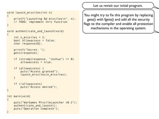 void launch_missiles(int n)
{
printf("Launching %d missilesn", n);
// TODO: implement this function
}
void authenticate_and_launch(void)
{
int n_missiles = 2;
bool allowaccess = false;
char response[8];
printf("Secret: ");
gets(response);
if (strcmp(response, "Joshua") == 0)
allowaccess = true;
if (allowaccess) {
puts("Access granted");
launch_missiles(n_missiles);
}
if (!allowaccess)
puts("Access denied");
}
int main(void)
{
puts("WarGames MissileLauncher v0.1");
authenticate_and_launch();
puts("Operation complete");
}
You might try to ﬁx this program by replacing
gets() with fgets() and add all the security
ﬂags to the compiler and enable all protection
mechanisms in the operating system.
Let us revisit our initial program.
 