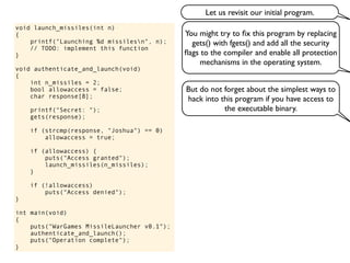void launch_missiles(int n)
{
printf("Launching %d missilesn", n);
// TODO: implement this function
}
void authenticate_and_launch(void)
{
int n_missiles = 2;
bool allowaccess = false;
char response[8];
printf("Secret: ");
gets(response);
if (strcmp(response, "Joshua") == 0)
allowaccess = true;
if (allowaccess) {
puts("Access granted");
launch_missiles(n_missiles);
}
if (!allowaccess)
puts("Access denied");
}
int main(void)
{
puts("WarGames MissileLauncher v0.1");
authenticate_and_launch();
puts("Operation complete");
}
You might try to ﬁx this program by replacing
gets() with fgets() and add all the security
ﬂags to the compiler and enable all protection
mechanisms in the operating system.
But do not forget about the simplest ways to
hack into this program if you have access to
the executable binary.
Let us revisit our initial program.
 