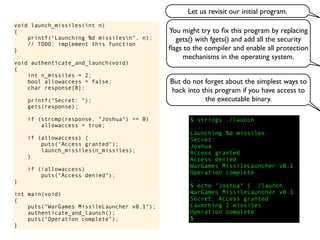 void launch_missiles(int n)
{
printf("Launching %d missilesn", n);
// TODO: implement this function
}
void authenticate_and_launch(void)
{
int n_missiles = 2;
bool allowaccess = false;
char response[8];
printf("Secret: ");
gets(response);
if (strcmp(response, "Joshua") == 0)
allowaccess = true;
if (allowaccess) {
puts("Access granted");
launch_missiles(n_missiles);
}
if (!allowaccess)
puts("Access denied");
}
int main(void)
{
puts("WarGames MissileLauncher v0.1");
authenticate_and_launch();
puts("Operation complete");
}
You might try to ﬁx this program by replacing
gets() with fgets() and add all the security
ﬂags to the compiler and enable all protection
mechanisms in the operating system.
But do not forget about the simplest ways to
hack into this program if you have access to
the executable binary.
$ strings ./launch
...
Launching %d missiles
Secret:
Joshua
Access granted
Access denied
WarGames MissileLauncher v0.1
Operation complete
...
$ echo "Joshua" | ./launch
WarGames MissileLauncher v0.1
Secret: Access granted
Launching 2 missiles
Operation complete
$
Let us revisit our initial program.
 