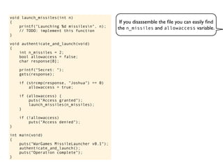 If you disassemble the ﬁle you can easily ﬁnd
the n_missiles and allowaccess variable.
void launch_missiles(int n)
{
printf("Launching %d missilesn", n);
// TODO: implement this function
}
void authenticate_and_launch(void)
{
int n_missiles = 2;
bool allowaccess = false;
char response[8];
printf("Secret: ");
gets(response);
if (strcmp(response, "Joshua") == 0)
allowaccess = true;
if (allowaccess) {
puts("Access granted");
launch_missiles(n_missiles);
}
if (!allowaccess)
puts("Access denied");
}
int main(void)
{
puts("WarGames MissileLauncher v0.1");
authenticate_and_launch();
puts("Operation complete");
}
 