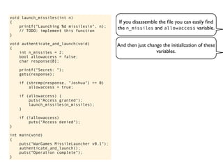 If you disassemble the ﬁle you can easily ﬁnd
the n_missiles and allowaccess variable.
void launch_missiles(int n)
{
printf("Launching %d missilesn", n);
// TODO: implement this function
}
void authenticate_and_launch(void)
{
int n_missiles = 2;
bool allowaccess = false;
char response[8];
printf("Secret: ");
gets(response);
if (strcmp(response, "Joshua") == 0)
allowaccess = true;
if (allowaccess) {
puts("Access granted");
launch_missiles(n_missiles);
}
if (!allowaccess)
puts("Access denied");
}
int main(void)
{
puts("WarGames MissileLauncher v0.1");
authenticate_and_launch();
puts("Operation complete");
}
And then just change the initialization of these
variables.
 