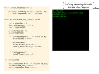 $ ./launch
WarGames MissileLauncher v0.1
Secret:
void launch_missiles(int n)
{
printf("Launching %d missilesn", n);
// TODO: implement this function
}
void authenticate_and_launch(void)
{
int n_missiles = 2;
bool allowaccess = false;
char response[8];
printf("Secret: ");
gets(response);
if (strcmp(response, "Joshua") == 0)
allowaccess = true;
if (allowaccess) {
puts("Access granted");
launch_missiles(n_missiles);
}
if (!allowaccess)
puts("Access denied");
}
int main(void)
{
puts("WarGames MissileLauncher v0.1");
authenticate_and_launch();
puts("Operation complete");
}
Access denied
David
Let's try executing the code
and see what happens.
 